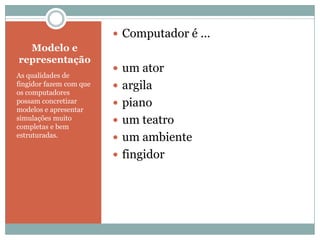 Modelo e representaçãoAs qualidades de fingidor fazem com que os computadores possam concretizar modelos e apresentar simulações muito completas e bem estruturadas.Computador é ...um atorargilapianoum teatroum ambientefingidor