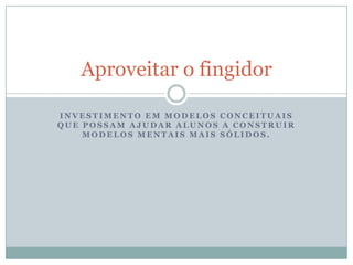 Aproveitar o fingidorInvestimento em modelos conceituais que possam ajudar alunos a construir modelos mentais mais sólidos.