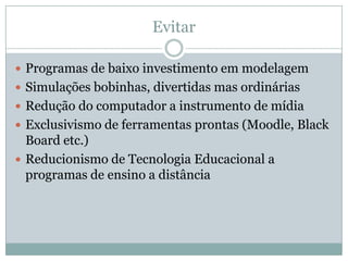 EvitarProgramas de baixo investimento em modelagemSimulações bobinhas, divertidas mas ordináriasRedução do computador a instrumento de mídiaExclusivismo de ferramentas prontas (Moodle, Black Board etc.)Reducionismo de Tecnologia Educacional a programas de ensino a distância