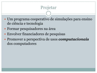 ProjetarUm programa cooperativo de simulações para ensino de ciência e tecnologiaFormar pesquisadores na áreaEnvolver financiadores de pesquisasPromover a perspectiva de usos computacionais dos computadores
