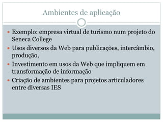 Ambientes de aplicaçãoExemplo: empresa virtual de turismo num projeto do SenecaCollegeUsos diversos da Web para publicações, intercâmbio, produção,Investimento em usos da Web que impliquem em transformação de informaçãoCriação de ambientes para projetos articuladores entre diversas IES