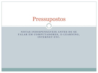 Notas indispensáveis antes de se falar em computadores, e-learning, internet etc.Pressupostos