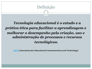 Definição    Tecnologia educacional é o estudo e a prática ética para facilitar a aprendizagem e melhorar o desempenho pela criação, uso e administração de processos e recursos tecnológicos.AECT (Association for Educational Communications and Technology)