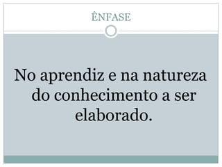 ÊNFASENo aprendiz e na natureza do conhecimento a ser elaborado.