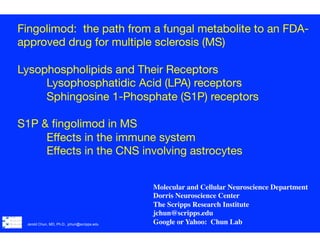 Jerold Chun, MD, Ph.D., jchun@scripps.edu
	
  
	
  
	
  
!
Fingolimod: the path from a fungal metabolite to an FDA-
approved drug for multiple sclerosis (MS)

Lysophospholipids and Their Receptors

Lysophosphatidic Acid (LPA) receptors

Sphingosine 1-Phosphate (S1P) receptors

 

S1P & ﬁngolimod in MS

Eﬀects in the immune system 

Eﬀects in the CNS involving astrocytes




 
 
 


 

Molecular and Cellular Neuroscience Department
Dorris Neuroscience Center
The Scripps Research Institute	

jchun@scripps.edu	

Google or Yahoo: Chun Lab	

 