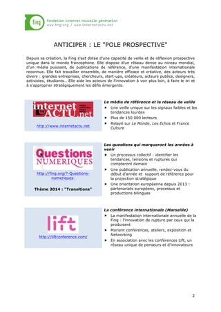 ANTICIPER : LE "POLE PROSPECTIVE"
Depuis sa création, la Fing s'est dotée d'une capacité de veille et de réflexion prospective
unique dans le monde francophone. Elle dispose d'un réseau dense au niveau mondial,
d'un média puissant, de publications de référence, d'une manifestation internationale
reconnue. Elle fait travailler ensemble, de manière efficace et créative, des acteurs très
divers : grandes entreprises, chercheurs, start-ups, créateurs, acteurs publics, designers,
activistes, étudiants… Elle aide les acteurs de l'innovation à voir plus loin, à faire le tri et
à s'approprier stratégiquement les défis émergents.

Le média de référence et le réseau de veille
„ Une veille unique sur les signaux faibles et les
tendances lourdes
„ Plus de 150 000 lecteurs
http://www.internetactu.net

„ Relayé sur Le Monde, Les Echos et France
Culture

Les questions qui marqueront les années à
venir
„ Un processus collectif : identifier les
tendances, tensions et ruptures qui
compteront demain
http://fing.org/?-QuestionsnumeriquesThème 2014 : "Transitions"

„ Une publication annuelle, rendez-vous du
début d'année et support de référence pour
la projection stratégique
„ Une orientation européenne depuis 2013 :
partenariats européens, processus et
productions bilingues

La conférence internationale (Marseille)
„ La manifestation internationale annuelle de la
Fing : l'innovation de rupture par ceux qui la
produisent
http://liftconference.com/

„ Mariant conférences, ateliers, exposition et
Networking
„ En association avec les conférences Lift, un
réseau unique de penseurs et d'innovateurs

2

 