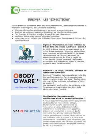 INNOVER : LES "EXPEDITIONS"
Sur un thème au croisement entre mutations économiques, transformations sociales et
innovation technologique, les Expéditions de la Fing :
„
„
„
„
„

Réunissent les meilleurs innovateurs et les grands acteurs du domaine
Repèrent les pratiques, les projets, les acteurs qui transforment le paysage
Font émerger, scénarisent et aident à concrétiser des idées neuves
Identifient de nouvelles pistes d'action et d'innovation
Initient des projets collaboratifs de R&D et d'innovation, des preuves de concept, des
expérimentations
Digiwork : Repenser la place des individus au
travail dans une société numérique – saison 2

http://fing.org/?-Digiwork-

En 2013, la Fing a posé un nouveau regard sur le
travail à l’ère numérique, en partant des individus,
et en repensant les nouveaux collectifs de travail,
l’aménagement de l’activité, les formes de
valorisation/rétribution. En 2014, il s’agira de
d’identifier des pistes d’innovation directement
actionnables et d’imaginer des proofs of concepts,
projets de R&D, formation-action, …

Bodyware : Le corps, nouvelle frontière de
l’innovation numérique

http://fing.org/?-Bodyware-

Comment l'innovation numérique change-t-elle dès
lors que le corps devient l'un de ses principaux
supports, sujets, objets, interfaces ? Quelles pistes
cela ouvre-t-il en termes de technologies, d'outils,
de services ?
Une exploration aux frontières du numérique et de
l'organique, de la santé et du bien-être, de la
performance et de l'identité…

ShaREvolution : la consommation
collaborative, niche ou nouveau paradigme ?

ShaREvolution

A l’heure des premiers succès comme des premiers
doutes autour de l’économie du partage,
ShaREvolution cherche à comprendre les
mécanismes profonds de la consommation
collaborative, explorer ses avenirs possibles,
anticiper les opportunités et menaces qu'elle
représente dans plusieurs secteurs d'activité.
Conduit par la Fing et Ouishare, ShaREvolution est
une expédition dans le présent et le futur de la
consommation collaborative, pour en ramener des
connaissances solides, des intuitions nouvelles, des
pistes d’innovation inédites, des projets communs
de R&D et d’innovation.

3

 