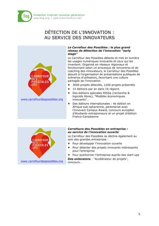 DÉTECTION DE L'INNOVATION :
AU SERVICE DES INNOVATEURS
Le Carrefour des Possibles : le plus grand
réseau de détection de l'innovation "early
stage"
Le Carrefour des Possibles détecte et met en lumière
les usages numériques innovants et ceux qui les
inventent. Organisé en réseaux régionaux et
fonctionnant selon un processus de rencontres et de
coaching des innovateurs, le Carrefour des Possibles
aboutit à l’organisation de présentations publiques de
scénarios d’utilisation, favorisant une culture
partagée de l’innovation.
„ 3000 projets détectés, 1200 projets présentés
„ 15 éditions par an dans 16 régions

www.carrefourdespossibles.org

„ Des éditions spéciales fOSSa (recherche &
logiciels libres), "Modèles économiques
innovants"…
„ Des éditions internationales : 4e édition en
Afrique sub-saharienne, partenariat avec
l'Innovact Campus Award, concours européen
d'étudiants entrepreneurs et un projet d'édition
Franco-Canadienne

Carrefours des Possibles en entreprise :
au service de l'innovation ouverte
Le Carrefour des Possibles se décline également au
sein des grandes entreprises :
„ Pour développer l'innovation ouverte
„ Pour détecter des projets innovants intéressants
pour l'entreprise
„ Pour positionner l'entreprise auprès des start-ups
www.carrefourdespossibles.org

Des extensions : "Accélérateur de projets",
concours…

5

 