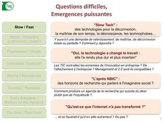 Questions difficiles,
Emergences puissantes
7
Slow / Fast
Ordre / Désordre
(cathédrale / bazar)
Possession / Usage
Individuel / Collectif
Rareté / Abondance
Durable / Rentable
Early Adopters /
Bottom of the Pyramid
Par tous / Pour tous
"Slow Tech" :
des technologies pour la déconnexion,
la maîtrise de son temps, la décroissance, les technophobes…
Y aura-t-il une demande de ralentissement, de maîtrise, de déconnexion
totale ou partielle ? Comment y répondre ?
"Oui, la technologie a changé le travail :
elle l'a rendu plus dur et plus incertain"
Les TIC sont-elles les ennemies de l'innovation en entreprise ? De
l'attachement à l'entreprise ? Management et 2.0 sont-ils compatibles ?
"L'après NBIC" :
des horizons de recherche qui parlent à l'imaginaire social ?
Comment produire un agenda de la recherche qui suscite du désir
plutôt que de l'inquiétude ?
"Qu'est-ce que l'internet n'a pas transformé ?"
… et où faudrait-il qu'il en aille autrement ? Ou pas ?
 