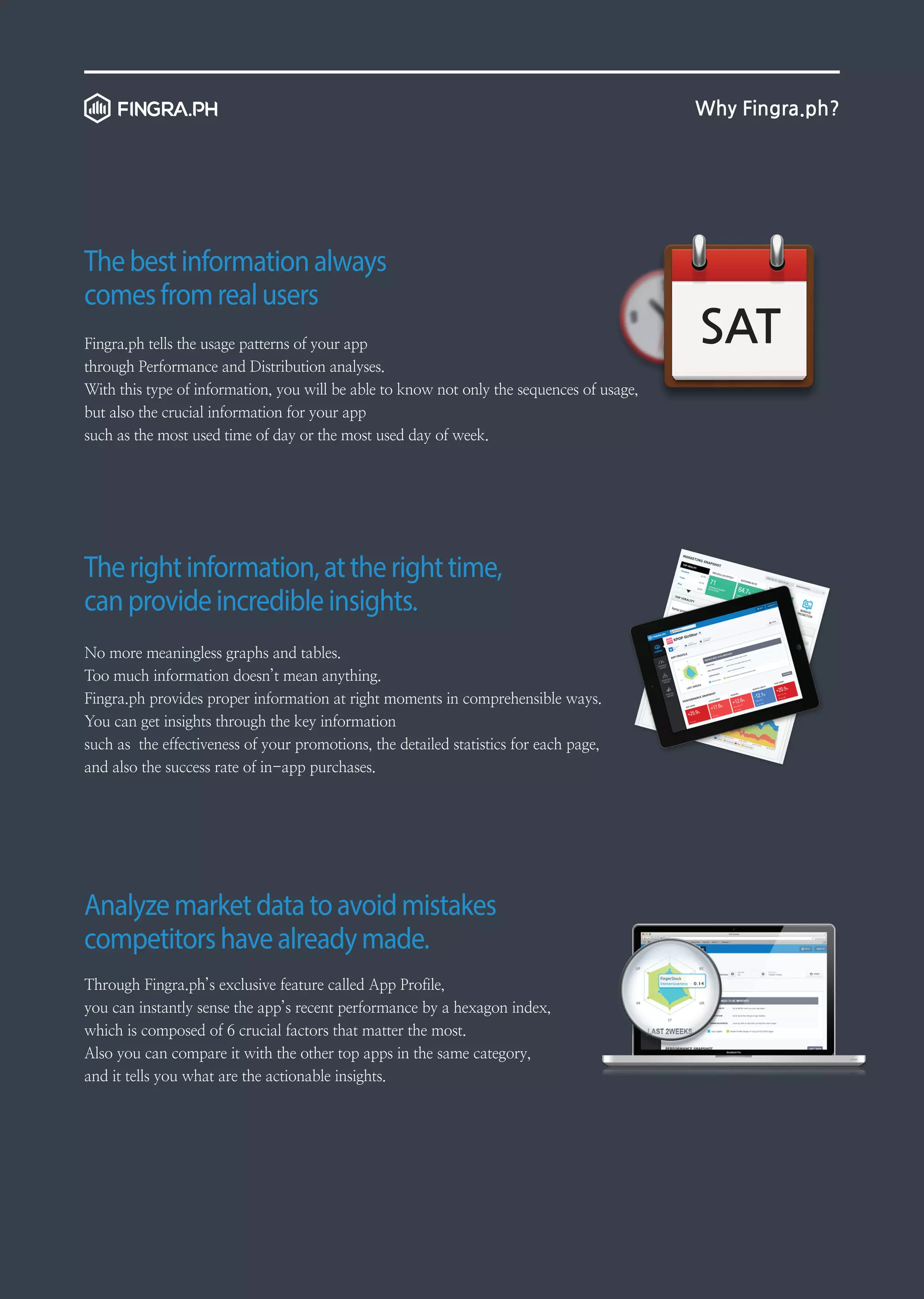 Why Fingra.ph?

The best information always
comes from real users
Fingra.ph tells the usage patterns of your app
through Performance and Distribution analyses.
With this type of information, you will be able to know not only the sequences of usage,
but also the crucial information for your app
such as the most used time of day or the most used day of week.

The right information, at the right time,
can provide incredible insights.
No more meaningless graphs and tables.
Too much information doesn’t mean anything.
Fingra.ph provides proper information at right moments in comprehensible ways.
You can get insights through the key information
such as the effectiveness of your promotions, the detailed statistics for each page,
and also the success rate of in-app purchases.

Analyze market data to avoid mistakes
competitors have already made.
Through Fingra.ph’s exclusive feature called App Profile,
you can instantly sense the app’s recent performance by a hexagon index,
which is composed of 6 crucial factors that matter the most.
Also you can compare it with the other top apps in the same category,
and it tells you what are the actionable insights.

SAT

 