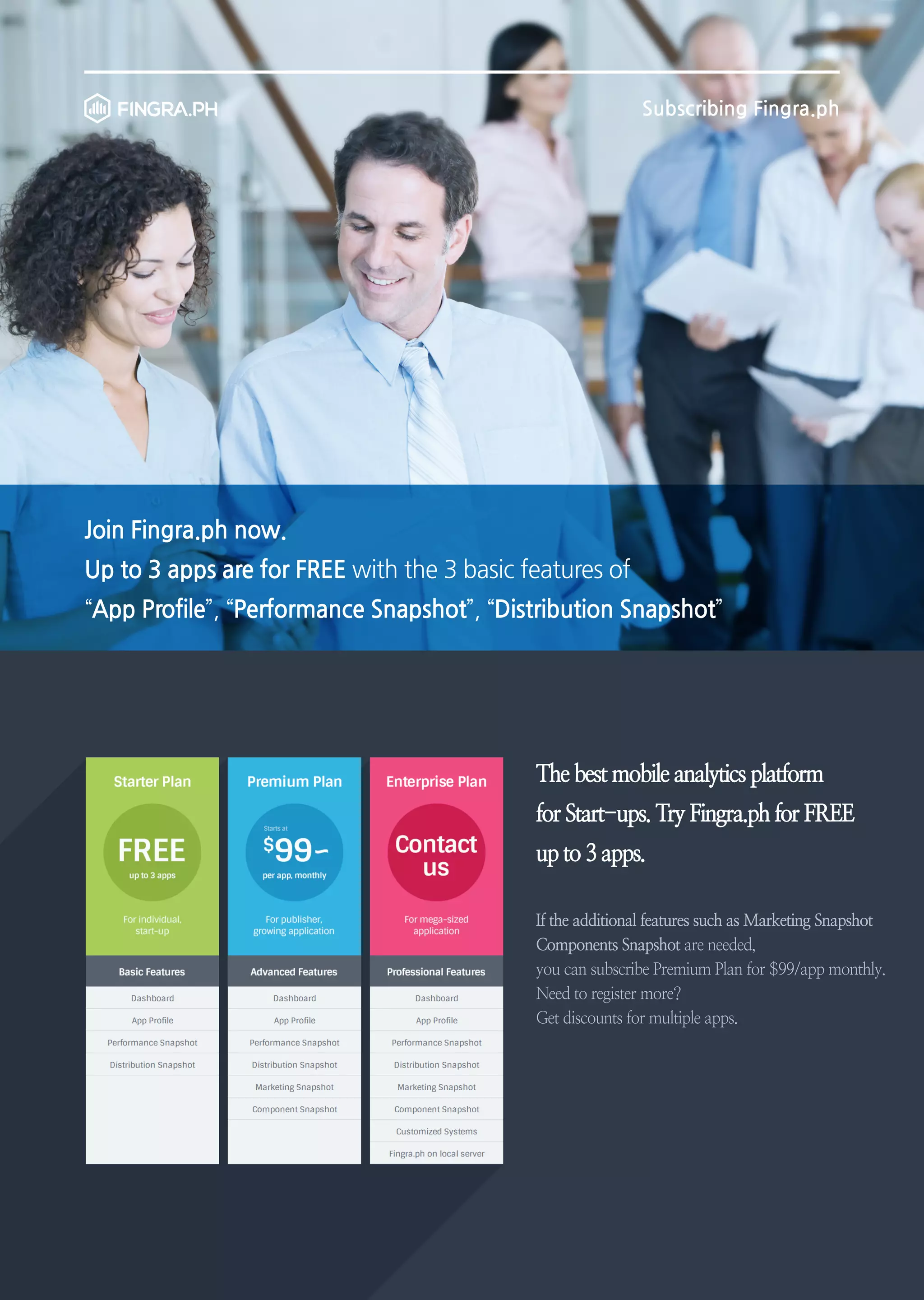 Subscribing Fingra.ph

Join Fingra.ph now.
Up to 3 apps are for FREE with the 3 basic features of
“App Profile”, “Performance Snapshot”, “Distribution Snapshot”

The best mobile analytics platform
for Start-ups. Try Fingra.ph for FREE
up to 3 apps.
If the additional features such as Marketing Snapshot
Components Snapshot are needed,
you can subscribe Premium Plan for $99/app monthly.
Need to register more?
Get discounts for multiple apps.

 