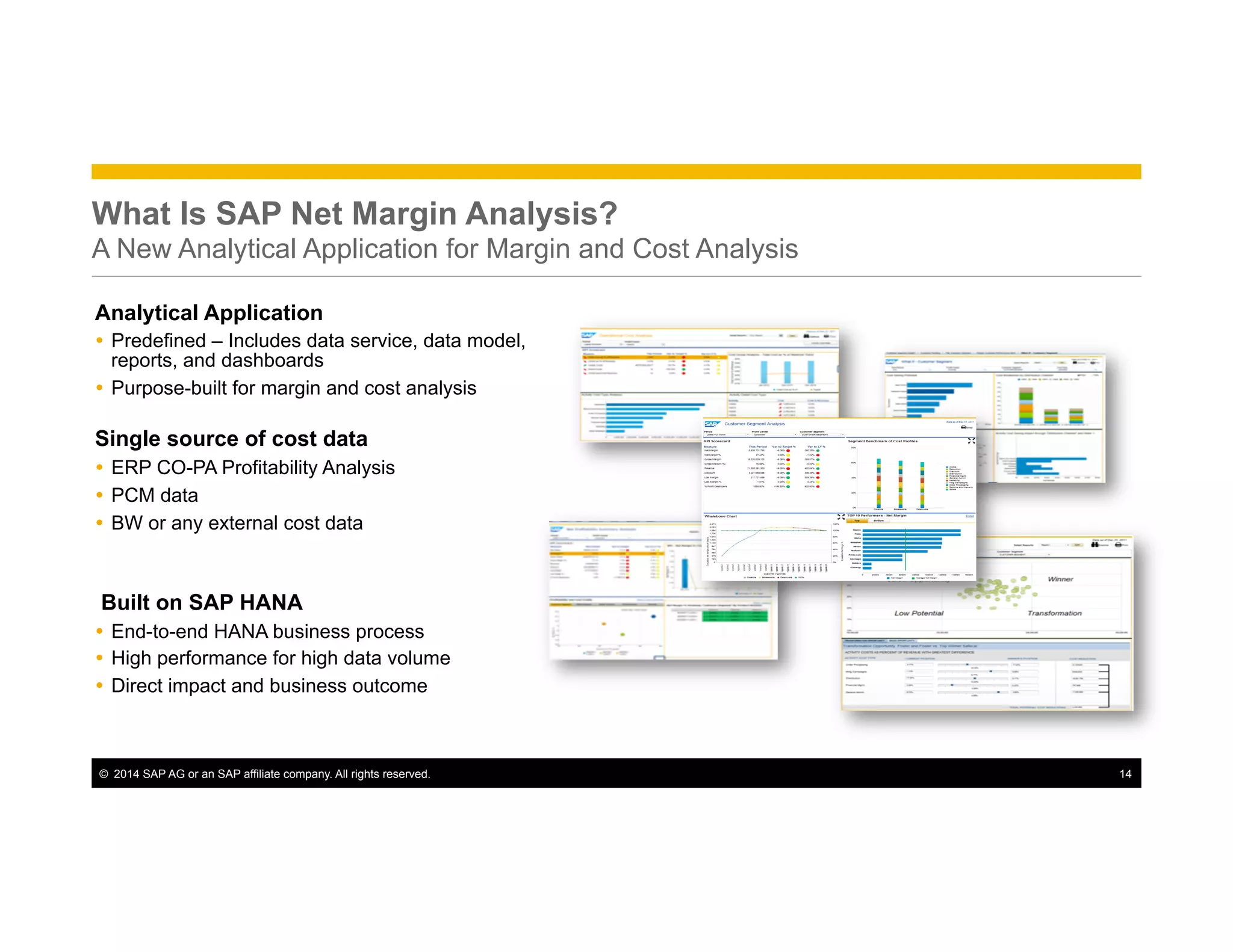 ©  2014 SAP AG or an SAP affiliate company. All rights reserved. 14
What Is SAP Net Margin Analysis?
A New Analytical Application for Margin and Cost Analysis
Analytical Application
Ÿ  Predefined – Includes data service, data model,
reports, and dashboards
Ÿ  Purpose-built for margin and cost analysis
Single source of cost data
Ÿ  ERP CO-PA Profitability Analysis
Ÿ  PCM data
Ÿ  BW or any external cost data
Built on SAP HANA
Ÿ  End-to-end HANA business process
Ÿ  High performance for high data volume
Ÿ  Direct impact and business outcome
 