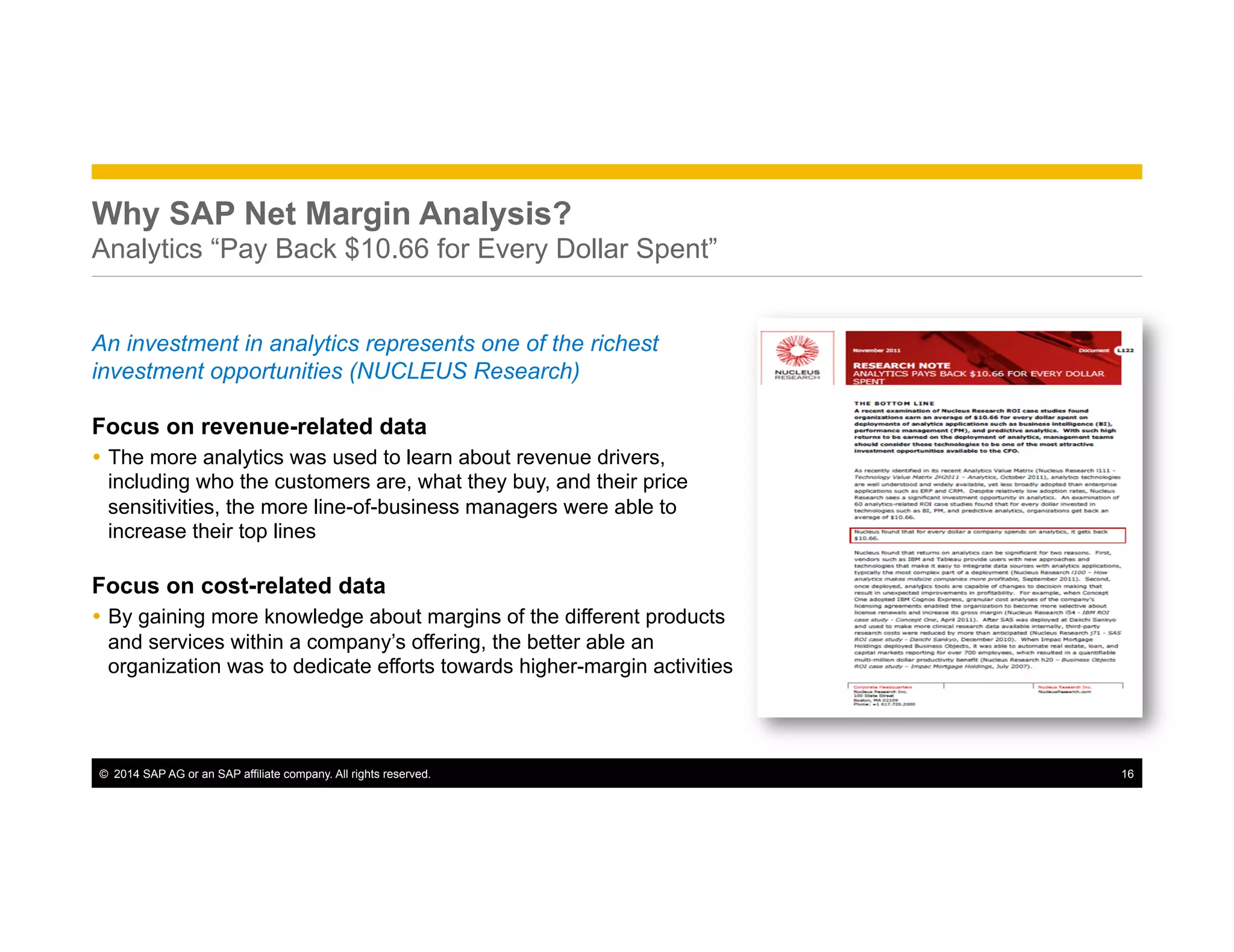 ©  2014 SAP AG or an SAP affiliate company. All rights reserved. 16
Why SAP Net Margin Analysis?
Analytics “Pay Back $10.66 for Every Dollar Spent”
An investment in analytics represents one of the richest
investment opportunities (NUCLEUS Research)
Focus on revenue-related data
Ÿ  The more analytics was used to learn about revenue drivers,
including who the customers are, what they buy, and their price
sensitivities, the more line-of-business managers were able to
increase their top lines
Focus on cost-related data
Ÿ  By gaining more knowledge about margins of the different products
and services within a company’s offering, the better able an
organization was to dedicate efforts towards higher-margin activities
 