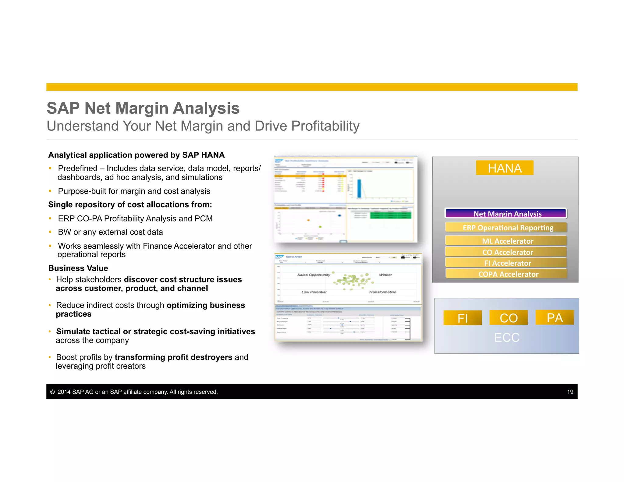 ©  2014 SAP AG or an SAP affiliate company. All rights reserved. 19
SAP Net Margin Analysis
Understand Your Net Margin and Drive Profitability
ECC
FI CO PA
HANA
COPA	
  Accelerator	
  
ERP	
  Opera*onal	
  Repor*ng	
  
Net	
  Margin	
  Analysis	
  
Analytical application powered by SAP HANA
Ÿ  Predefined – Includes data service, data model, reports/
dashboards, ad hoc analysis, and simulations
Ÿ  Purpose-built for margin and cost analysis
Single repository of cost allocations from:
Ÿ  ERP CO-PA Profitability Analysis and PCM
Ÿ  BW or any external cost data
Ÿ  Works seamlessly with Finance Accelerator and other
operational reports
Business Value
•  Help stakeholders discover cost structure issues
across customer, product, and channel
•  Reduce indirect costs through optimizing business
practices
•  Simulate tactical or strategic cost-saving initiatives
across the company
•  Boost profits by transforming profit destroyers and
leveraging profit creators
CO	
  Accelerator	
  
ML	
  Accelerator	
  
FI	
  Accelerator	
  
 