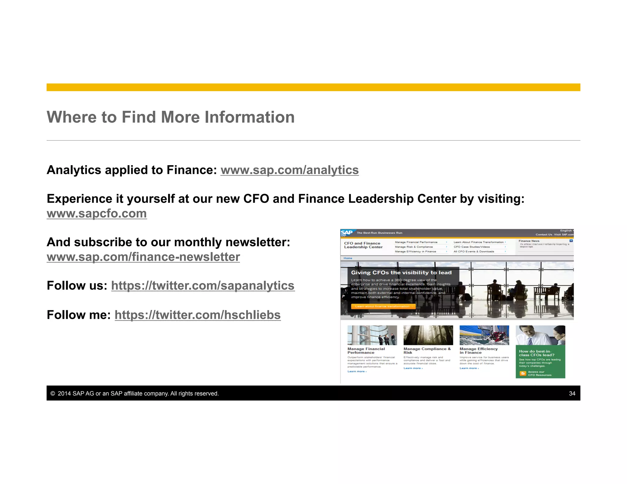 ©  2014 SAP AG or an SAP affiliate company. All rights reserved. 34
Where to Find More Information
Analytics applied to Finance: www.sap.com/analytics
Experience it yourself at our new CFO and Finance Leadership Center by visiting:
www.sapcfo.com
And subscribe to our monthly newsletter:
www.sap.com/finance-newsletter
Follow us: https://twitter.com/sapanalytics
Follow me: https://twitter.com/hschliebs
 