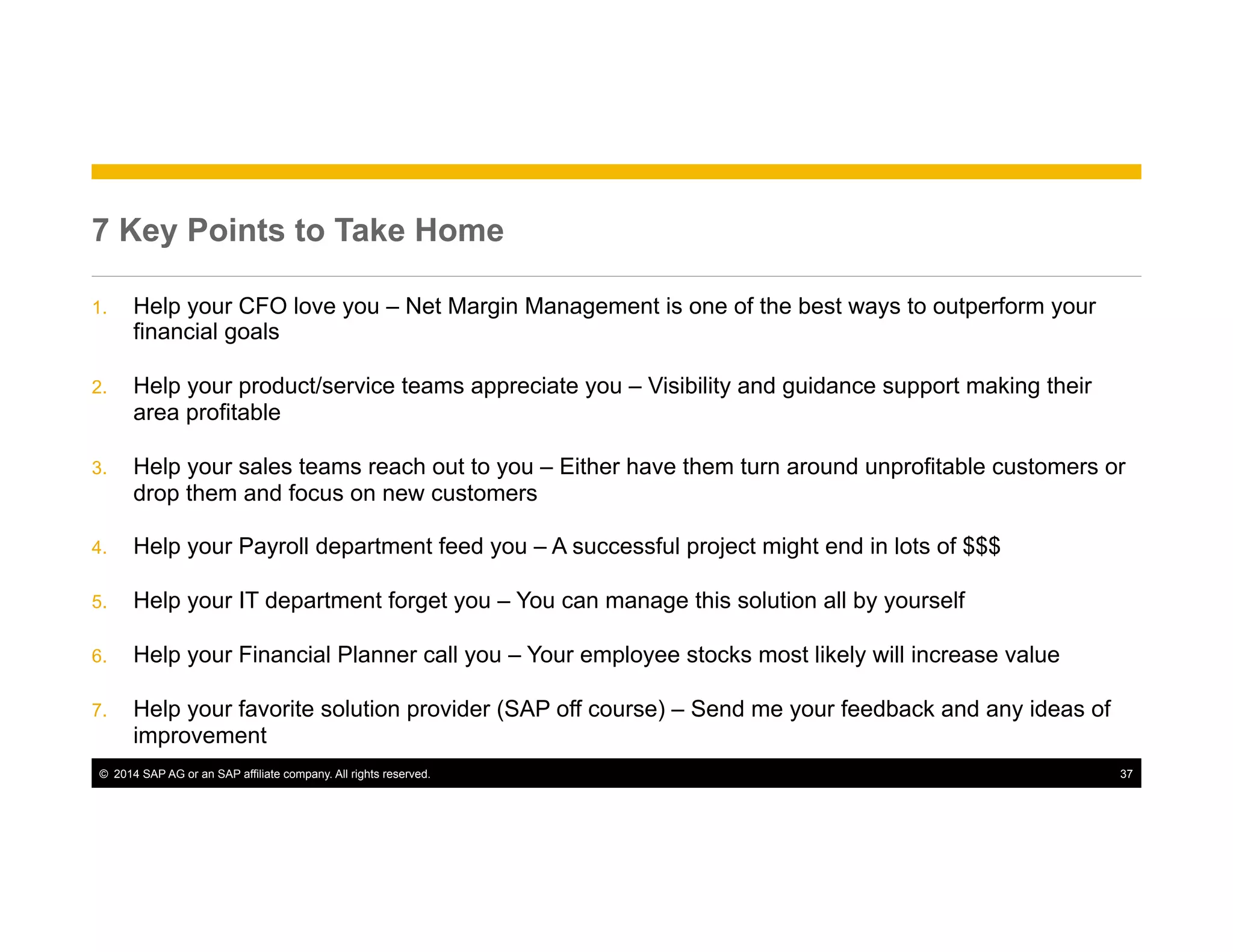 ©  2014 SAP AG or an SAP affiliate company. All rights reserved. 37
7 Key Points to Take Home
1.  Help your CFO love you – Net Margin Management is one of the best ways to outperform your
financial goals
2.  Help your product/service teams appreciate you – Visibility and guidance support making their
area profitable
3.  Help your sales teams reach out to you – Either have them turn around unprofitable customers or
drop them and focus on new customers
4.  Help your Payroll department feed you – A successful project might end in lots of $$$
5.  Help your IT department forget you – You can manage this solution all by yourself
6.  Help your Financial Planner call you – Your employee stocks most likely will increase value
7.  Help your favorite solution provider (SAP off course) – Send me your feedback and any ideas of
improvement
 