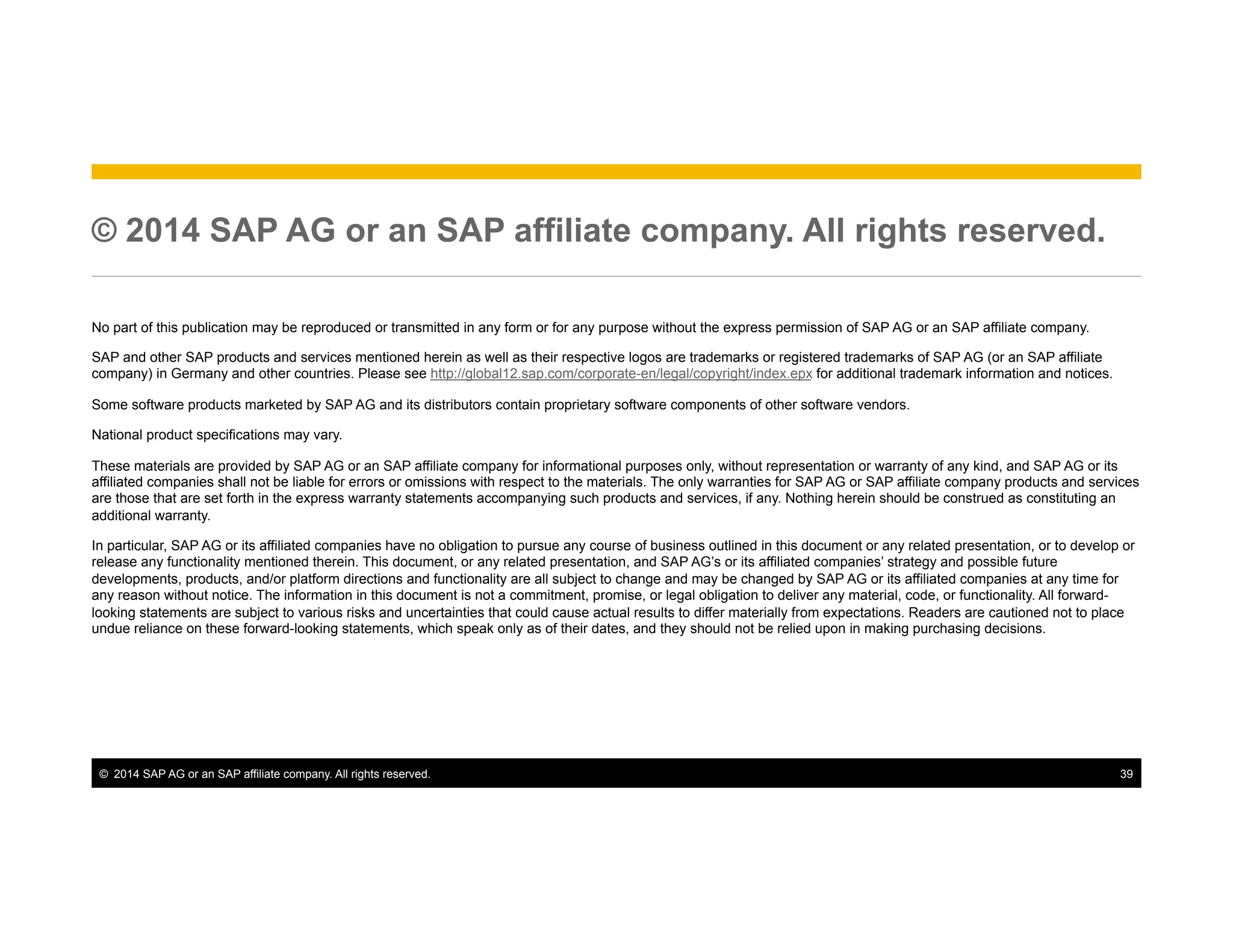 ©  2014 SAP AG or an SAP affiliate company. All rights reserved. 39
© 2014 SAP AG or an SAP affiliate company. All rights reserved.
No part of this publication may be reproduced or transmitted in any form or for any purpose without the express permission of SAP AG or an SAP affiliate company.
SAP and other SAP products and services mentioned herein as well as their respective logos are trademarks or registered trademarks of SAP AG (or an SAP affiliate
company) in Germany and other countries. Please see http://global12.sap.com/corporate-en/legal/copyright/index.epx for additional trademark information and notices.
Some software products marketed by SAP AG and its distributors contain proprietary software components of other software vendors.
National product specifications may vary.
These materials are provided by SAP AG or an SAP affiliate company for informational purposes only, without representation or warranty of any kind, and SAP AG or its
affiliated companies shall not be liable for errors or omissions with respect to the materials. The only warranties for SAP AG or SAP affiliate company products and services
are those that are set forth in the express warranty statements accompanying such products and services, if any. Nothing herein should be construed as constituting an
additional warranty.
In particular, SAP AG or its affiliated companies have no obligation to pursue any course of business outlined in this document or any related presentation, or to develop or
release any functionality mentioned therein. This document, or any related presentation, and SAP AG’s or its affiliated companies’ strategy and possible future
developments, products, and/or platform directions and functionality are all subject to change and may be changed by SAP AG or its affiliated companies at any time for
any reason without notice. The information in this document is not a commitment, promise, or legal obligation to deliver any material, code, or functionality. All forward-
looking statements are subject to various risks and uncertainties that could cause actual results to differ materially from expectations. Readers are cautioned not to place
undue reliance on these forward-looking statements, which speak only as of their dates, and they should not be relied upon in making purchasing decisions.
 