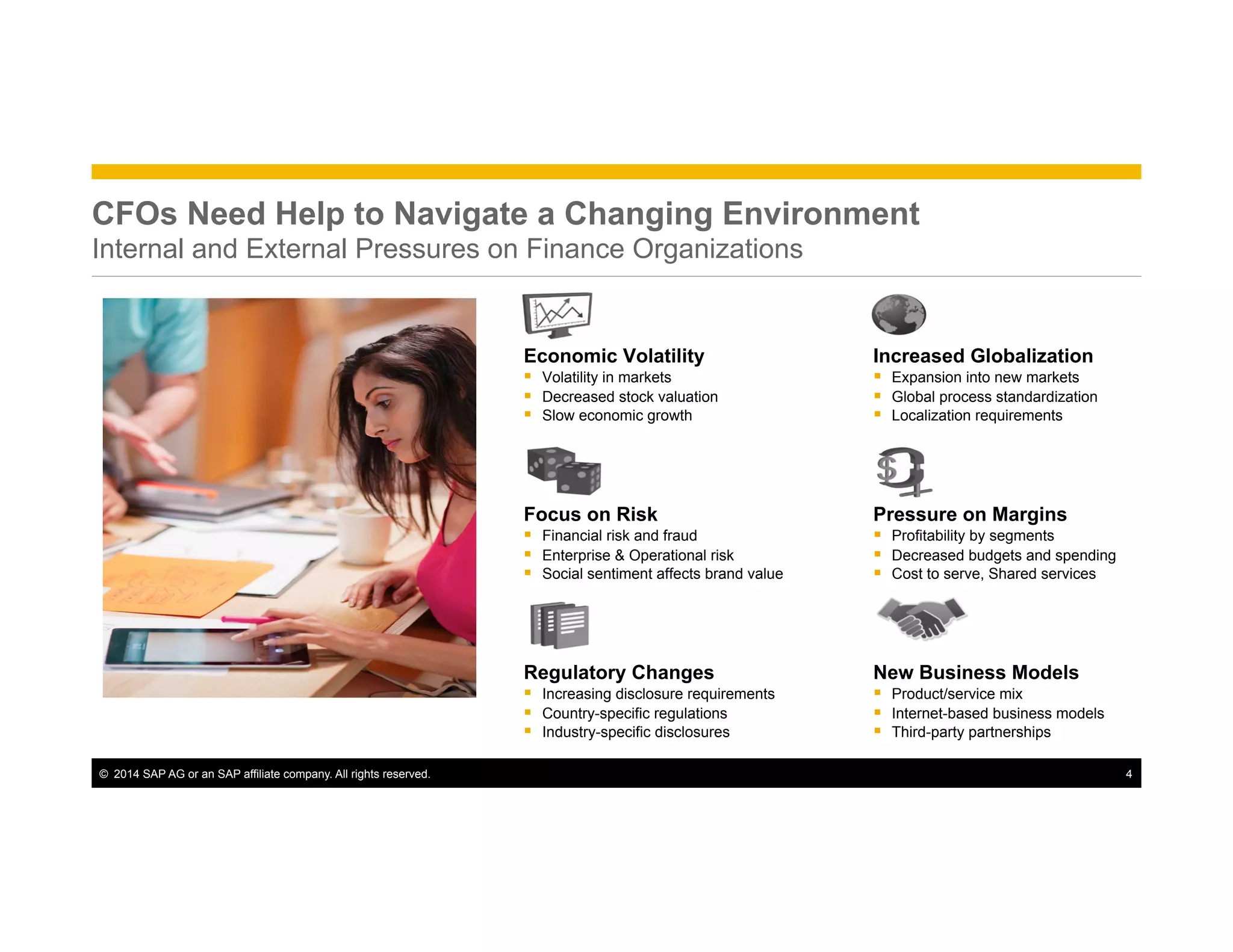 ©  2014 SAP AG or an SAP affiliate company. All rights reserved. 4
Increased Globalization
§  Expansion into new markets
§  Global process standardization
§  Localization requirements
Economic Volatility
§  Volatility in markets
§  Decreased stock valuation
§  Slow economic growth
Pressure on Margins
§  Profitability by segments
§  Decreased budgets and spending
§  Cost to serve, Shared services
Focus on Risk
§  Financial risk and fraud
§  Enterprise & Operational risk
§  Social sentiment affects brand value
New Business Models
§  Product/service mix
§  Internet-based business models
§  Third-party partnerships
Regulatory Changes
§  Increasing disclosure requirements
§  Country-specific regulations
§  Industry-specific disclosures
CFOs Need Help to Navigate a Changing Environment
Internal and External Pressures on Finance Organizations
 