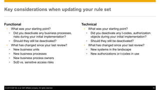© 2015 SAP SE or an SAP affiliate company. All rights reserved. 16
Key considerations when updating your rule set
Functional
• What was your starting point?
• Did you deactivate any business processes,
risks during your initial implementation?
• Should they still be deactivated?
• What has changed since your last review?
• New business units
• New business processes
• New business process owners
• SoD vs. sensitive access risks
Technical
• What was your starting point?
• Did you deactivate any t-codes, authorization
objects during your initial implementation?
• Should they still be deactivated?
• What has changed since your last review?
• New systems in the landscape
• New authorizations or t-codes in use
 