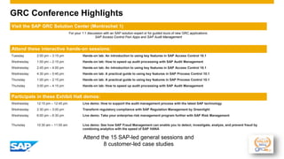 GRC Conference Highlights
Visit the SAP GRC Solution Center (Montrachet 1)
For your 1:1 discussion with an SAP solution expert or for guided tours of new GRC applications:
SAP Access Control Fiori Apps and SAP Audit Management
Attend these interactive hands-on sessions:
Tuesday 2:00 pm – 3:15 pm Hands-on lab: An introduction to using key features in SAP Access Control 10.1
Wednesday 1:00 pm – 2:15 pm Hands-on lab: How to speed up audit processing with SAP Audit Management
Wednesday 2:45 pm – 4:00 pm Hands-on lab: An introduction to using key features in SAP Access Control 10.1
Wednesday 4:30 pm – 5:45 pm Hands-on lab: A practical guide to using key features in SAP Process Control 10.1
Thursday 1:00 pm – 2:15 pm Hands-on lab: A practical guide to using key features in SAP Process Control 10.1
Thursday 3:00 pm – 4:15 pm Hands-on lab: How to speed up audit processing with SAP Audit Management
Participate in these Exhibit Hall demos:
Wednesday 12:15 pm – 12:45 pm Live demo: How to support the audit management process with the latest SAP technology
Wednesday 2:30 pm – 3:00 pm Transform regulatory compliance with SAP Regulation Management by Greenlight
Wednesday 6:00 pm – 6:30 pm Live demo: Take your enterprise risk management program further with SAP Risk Management
Thursday 10:30 am – 11:00 am Live demo: See how SAP Fraud Management can enable you to detect, investigate, analyze, and prevent fraud by
combining analytics with the speed of SAP HANA
Attend the 15 SAP-led general sessions and
8 customer-led case studies
 