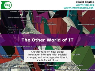 The Other World of IT Daniel Kaplan www.fing.org www.internetactu.net   Another take on how digital innovation interacts with societal change, and what opportunities it spells for all of us. 