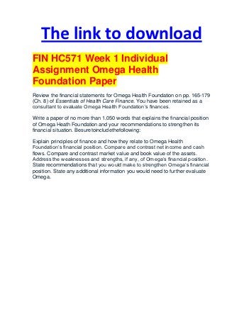 The link to download
FIN HC571 Week 1 Individual
Assignment Omega Health
Foundation Paper
Review the financial statements for Omega Health Foundation on pp. 165-179
(Ch. 8) of Essentials of Health Care Finance. You have been retained as a
consultant to evaluate Omega Health Foundation’s finances.

Write a paper of no more than 1,050 words that explains the financial position
of Omega Heath Foundation and your recommendations to strengthen its
financial situation. Besuretoincludethefollowing:

Explain principles of finance and how they relate to Omega Health
Foundation’s financial position. Compare and contrast net income and cash
flows. Compare and contrast market value and book value of the assets.
Address the weaknesses and strengths, if any, of Omega’s financial position.
State recommendations that you would make to strengthen Omega’s financial
position. State any additional information you would need to further evaluate
Omega.
 