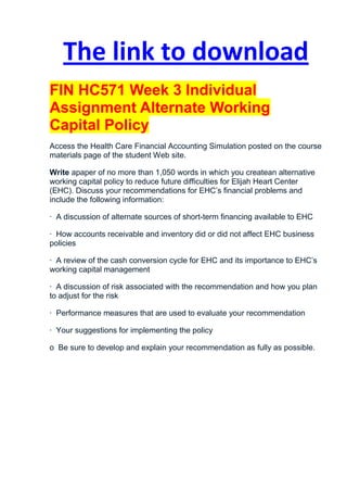 The link to download
FIN HC571 Week 3 Individual
Assignment Alternate Working
Capital Policy
Access the Health Care Financial Accounting Simulation posted on the course
materials page of the student Web site.

Write apaper of no more than 1,050 words in which you createan alternative
working capital policy to reduce future difficulties for Elijah Heart Center
(EHC). Discuss your recommendations for EHC’s financial problems and
include the following information:

· A discussion of alternate sources of short-term financing available to EHC

· How accounts receivable and inventory did or did not affect EHC business
policies

· A review of the cash conversion cycle for EHC and its importance to EHC’s
working capital management

· A discussion of risk associated with the recommendation and how you plan
to adjust for the risk

· Performance measures that are used to evaluate your recommendation

· Your suggestions for implementing the policy

o Be sure to develop and explain your recommendation as fully as possible.
 