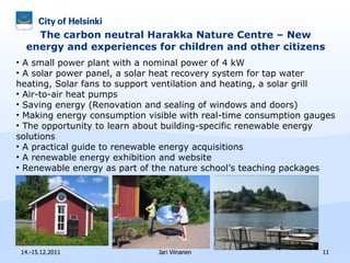 The carbon neutral Harakka Nature Centre – New energy and experiences for children and other citizens 14.-15.12.2011 Jari Viinanen A small power plant with a nominal power of 4 kW A solar power panel, a solar heat recovery system for tap water heating,  Solar fans to support ventilation and heating,  a solar grill Air-to-air heat pumps  Saving energy ( Renovation and sealing of windows and doors) Making energy consumption visible with real-time consumption gauges The opportunity to learn about building-specific renewable energy solutions A practical guide to renewable energy acquisitions A renewable energy exhibition and website Renewable energy as part of the nature school’s teaching packages 