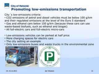 Promoting low-emissions transportation  14.-15.12.2011 Jari Viinanen City´s low-emissions criteria: CO2 emissions of petrol and diesel vehicles must be below 100 g/km and their regulated emissions at the level of the Euro 5 standard Gas and ethanol cars below 150 g/km (because these cars can use waste-based biofuels, such as ethanol and biogas) All full-electric cars and full-electric micro-cars Low-emissions vehicles can be parked at half price More charging spaces for electric cars The city setting an example  Only low-emissions buses and waste trucks in the environmental zone 