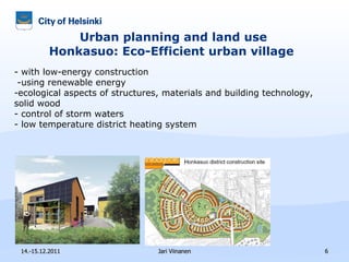 Urban planning and land use Honkasuo: Eco-Efficient urban village  14.-15.12.2011 Jari Viinanen - with low-energy construction -using renewable energy ecological aspects of structures, materials and building technology, solid wood control of storm waters low temperature district heating system  