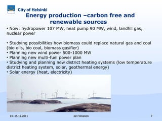 Energy production –carbon free and renewable sources  14.-15.12.2011 Jari Viinanen Now: hydropower 107 MW, heat pump 90 MW, wind, landfill gas, nuclear power  Studying  possibilities how biomass could replace natural gas and coal (bio oils, bio coal, biomass gasifier)  Planning new wind power 500-1000 MW Planning new multi-fuel power plan Studying and planning new district heating systems ( low temperature district heating system, solar , geothermal energy) Solar energy (heat, electricity) C arbon dioxide capture 