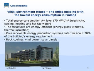 Viikki Environment House – The office building with the lowest energy consumption in Finland 14.-15.12.2011 Jari Viinanen Total energy consumption A+ level (70 kWh/m 2  (electricity, cooling, heating and hot tap water) The structures are energy-efficient (energy glass windows, thermal insulation)   Own r enewable energy production systems cater for about 20% of the building’s energy requirement   Rock cooling, wind power, solar panels 