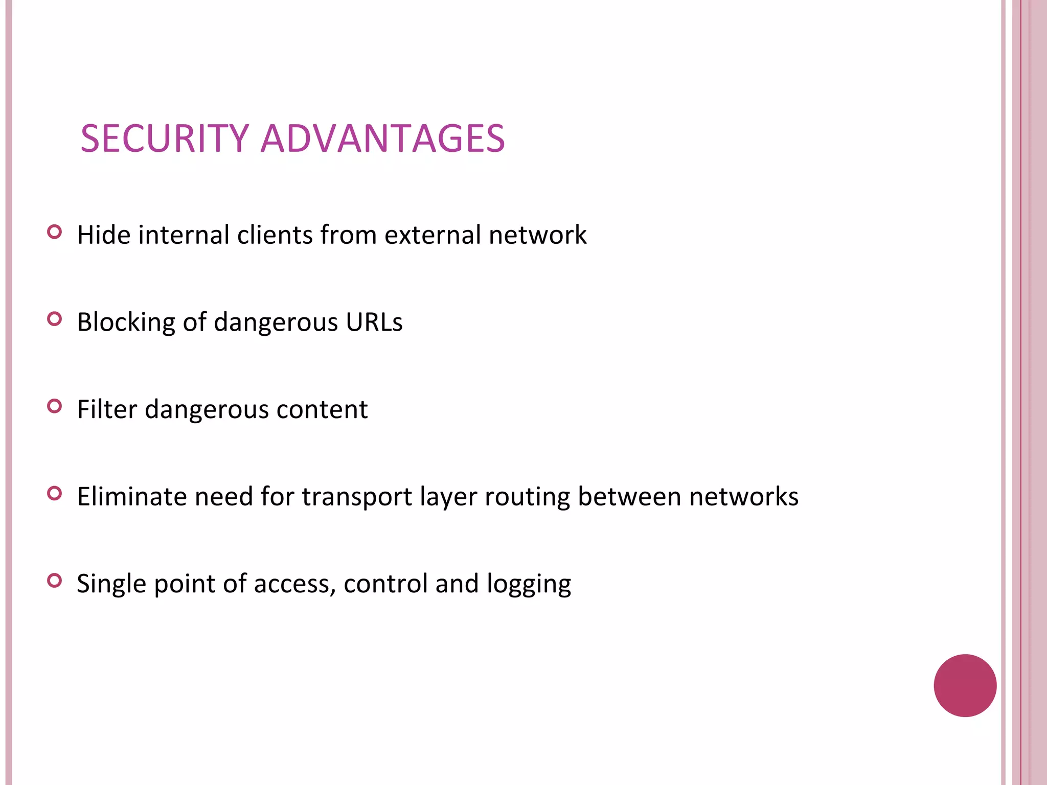 SECURITY ADVANTAGES Hide internal clients from external network Blocking of dangerous URLs Filter dangerous content Eliminate need for transport layer routing between networks Single point of access, control and logging 