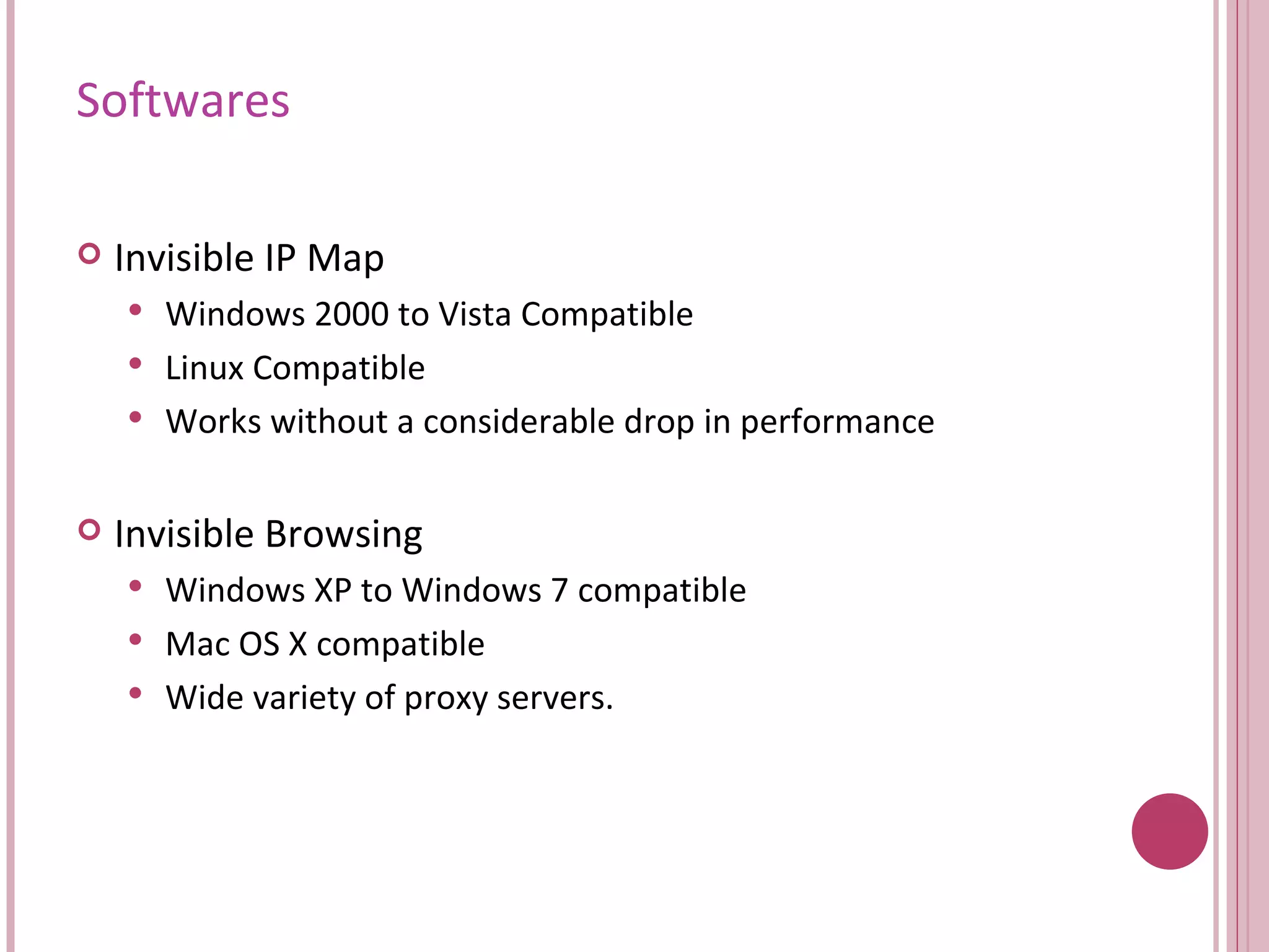 Softwares Invisible IP Map Windows 2000 to Vista Compatible Linux Compatible Works without a considerable drop in performance Invisible Browsing  Windows XP to Windows 7 compatible Mac OS X compatible Wide variety of proxy servers. 