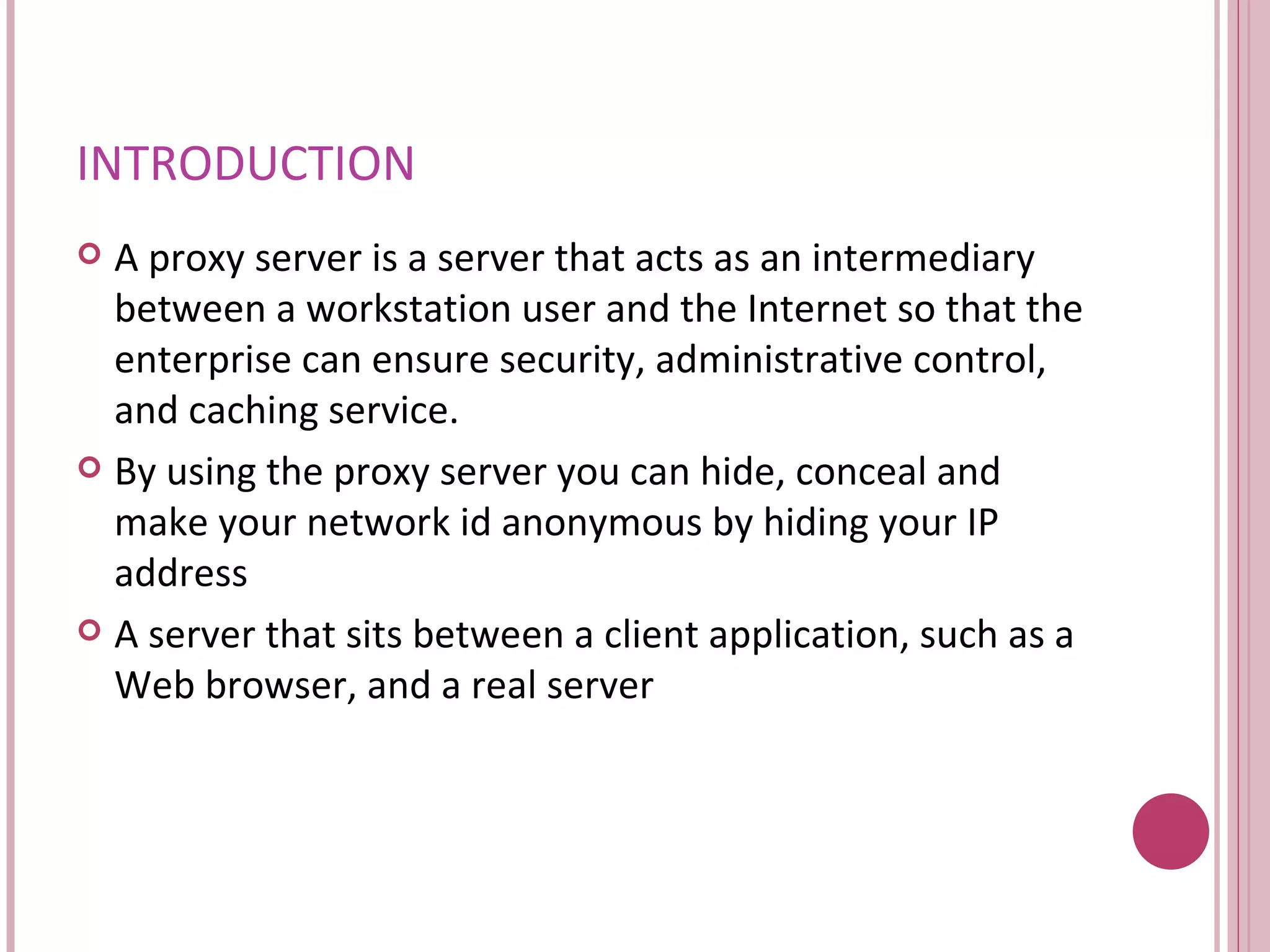 INTRODUCTION A proxy server is a server that acts as an intermediary between a workstation user and the Internet so that the enterprise can ensure security, administrative control, and caching service. By using the proxy server you can hide, conceal and make your network id anonymous by hiding your IP address A server that sits between a client application, such as a Web browser, and a real server  