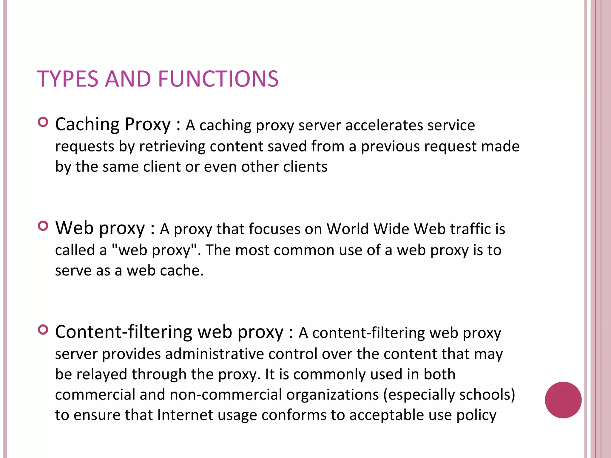 TYPES AND FUNCTIONS Caching Proxy :  A caching proxy server accelerates service requests by retrieving content saved from a previous request made by the same client or even other clients  Web proxy :  A proxy that focuses on World Wide Web traffic is called a "web proxy". The most common use of a web proxy is to serve as a web cache.  Content-filtering web proxy :  A content-filtering web proxy server provides administrative control over the content that may be relayed through the proxy. It is commonly used in both commercial and non-commercial organizations (especially schools) to ensure that Internet usage conforms to acceptable use policy  