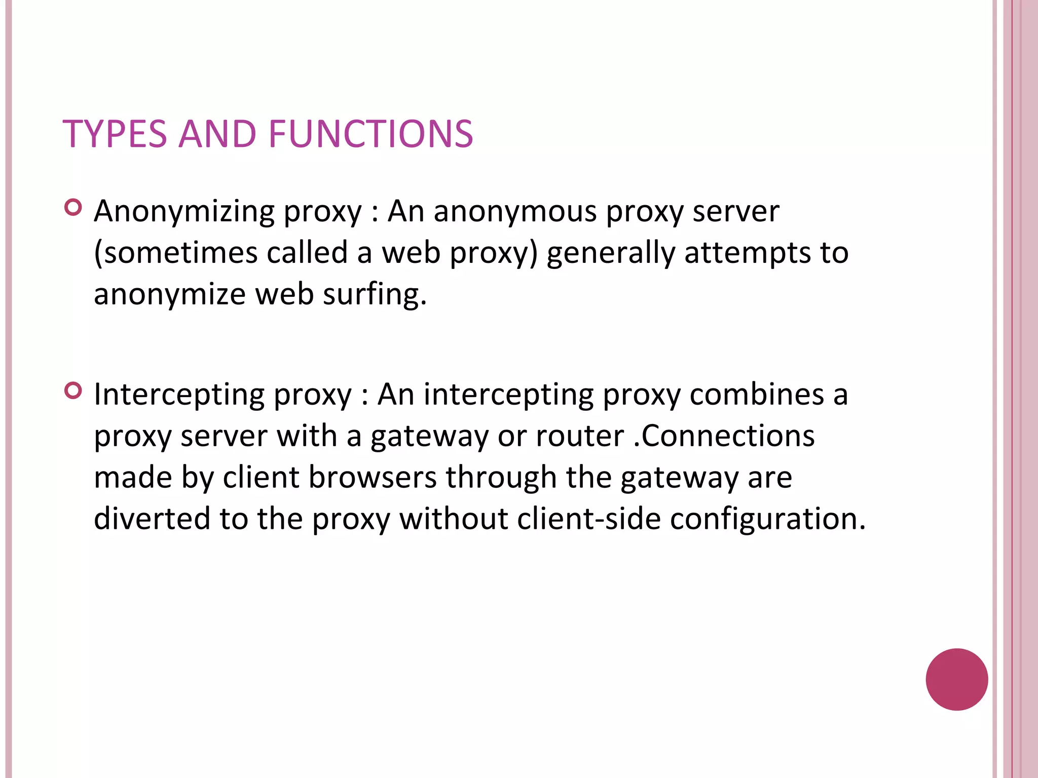 TYPES AND FUNCTIONS Anonymizing proxy :  An anonymous proxy server (sometimes called a web proxy) generally attempts to anonymize web surfing.  Intercepting proxy :  An intercepting proxy combines a proxy server with a gateway or router .Connections made by client browsers through the gateway are diverted to the proxy without client-side configuration.  