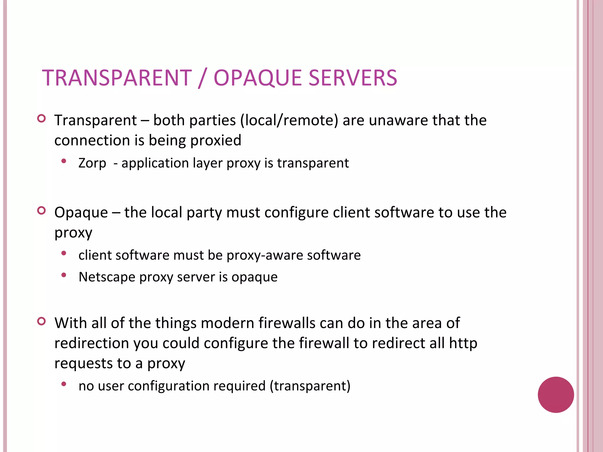 TRANSPARENT / OPAQUE SERVERS Transparent – both parties (local/remote) are unaware that the connection is being proxied Zorp  - application layer proxy is transparent Opaque – the local party must configure client software to use the proxy client software must be proxy-aware software Netscape proxy server is opaque With all of the things modern firewalls can do in the area of redirection you could configure the firewall to redirect all http requests to a proxy no user configuration required (transparent) 