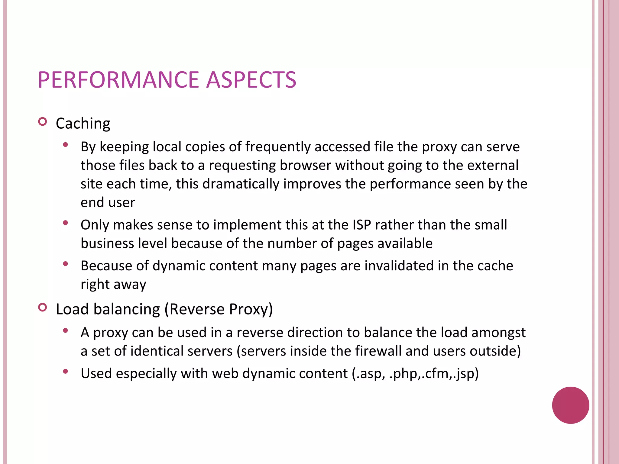 PERFORMANCE ASPECTS Caching By keeping local copies of frequently accessed file the proxy can serve those files back to a requesting browser without going to the external site each time, this dramatically improves the performance seen by the end user Only makes sense to implement this at the ISP rather than the small business level because of the number of pages available  Because of dynamic content many pages are invalidated in the cache right away Load balancing (Reverse Proxy) A proxy can be used in a reverse direction to balance the load amongst a set of identical servers (servers inside the firewall and users outside) Used especially with web dynamic content (.asp, .php,.cfm,.jsp) 