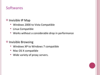 Softwares Invisible IP Map Windows 2000 to Vista Compatible Linux Compatible Works without a considerable drop in performance Invisible Browsing  Windows XP to Windows 7 compatible Mac OS X compatible Wide variety of proxy servers. 
