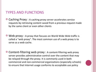 TYPES AND FUNCTIONS Caching Proxy :  A caching proxy server accelerates service requests by retrieving content saved from a previous request made by the same client or even other clients  Web proxy :  A proxy that focuses on World Wide Web traffic is called a "web proxy". The most common use of a web proxy is to serve as a web cache.  Content-filtering web proxy :  A content-filtering web proxy server provides administrative control over the content that may be relayed through the proxy. It is commonly used in both commercial and non-commercial organizations (especially schools) to ensure that Internet usage conforms to acceptable use policy  