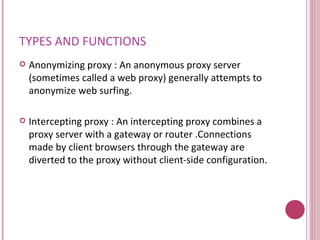 TYPES AND FUNCTIONS Anonymizing proxy :  An anonymous proxy server (sometimes called a web proxy) generally attempts to anonymize web surfing.  Intercepting proxy :  An intercepting proxy combines a proxy server with a gateway or router .Connections made by client browsers through the gateway are diverted to the proxy without client-side configuration.  
