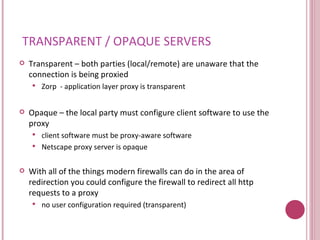 TRANSPARENT / OPAQUE SERVERS Transparent – both parties (local/remote) are unaware that the connection is being proxied Zorp  - application layer proxy is transparent Opaque – the local party must configure client software to use the proxy client software must be proxy-aware software Netscape proxy server is opaque With all of the things modern firewalls can do in the area of redirection you could configure the firewall to redirect all http requests to a proxy no user configuration required (transparent) 