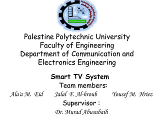 Palestine Polytechnic University
Faculty of Engineering
Department of Communication and
Electronics Engineering
Smart TV System
Team members:
Ala'a M. Eid Jalal F. Al-hroub Yousef M. Hriez
Supervisor :
Dr. Murad Abusubaih
 
