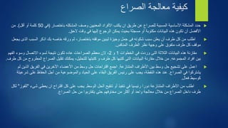 كيفية معالجة الصراع 
حدد المشكلة الأساسية المسببة للصراع عن طريق ان يكتب الأفراد المعنيين وصف المشكله باختصار )في 50 كلمة أو أقل(. من  
الأفضل أن تكون هذه البيانات مكتوبة أو مسجلة بحيث يمكن الرجوع إليها في وقت لاحق. 
اطلب من كل طرف أن يعلن سبب شكوته فى جمل وجيزة ليبين موقفه باختصار، ثم ورقه خاصه بك اذكر السبب الذى يجعل  
موقف كل طرف متفوق على وجهة نظر الطرف المنافس. 
مقارنة هذه البيانات الثلاثة التى وردت في الخطوات 1 و 2، لان معظم الصراعات عاده تكون نتيجة لسوء الاتصال وسوء الفهم  
بين افراد المجموعه. من خلال مقارنة البيانات التى كتبها كل طرف و كتبتها للتحليل، يمكنك تقليل الصراع المطروح من كل طرف. 
اعمل على تشجيع حل وسط بين الأطراف المتنازعة. اجمع اقتراحات حل وسط من الأعضاء الآخرين في الفريق الذين لم  
يشتركوا في الصراع. عند هذه النقطة، يجب على رئيس الفريق البقاء على الحياد والموضوعية من أجل الحفاظ على شرعيتة 
كوسيط فعال. 
اطلب من الأطراف المتنازعة دورا رئيسيا في تنفيذ أو تنقيح الحل الوسط. يجب على كل اقتراح ان يعطى شىء "للفوز" لكل  
طرف داخل الصراع من خلال معالجة واحد أو أكثر من مخاوفهم حتى يتقاربوا من حل الصراع. 
 