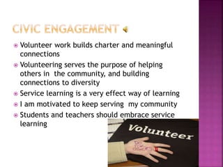  Volunteer work builds charter and meaningful
connections
 Volunteering serves the purpose of helping
others in the community, and building
connections to diversity
 Service learning is a very effect way of learning
 I am motivated to keep serving my community
 Students and teachers should embrace service
learning
 