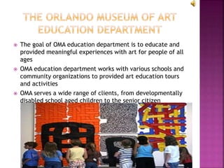  The goal of OMA education department is to educate and
provided meaningful experiences with art for people of all
ages
 OMA education department works with various schools and
community organizations to provided art education tours
and activities
 OMA serves a wide range of clients, from developmentally
disabled school aged children to the senior citizen
community
 