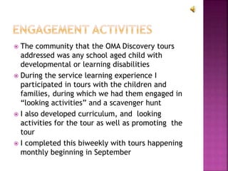  The community that the OMA Discovery tours
addressed was any school aged child with
developmental or learning disabilities
 During the service learning experience I
participated in tours with the children and
families, during which we had them engaged in
“looking activities” and a scavenger hunt
 I also developed curriculum, and looking
activities for the tour as well as promoting the
tour
 I completed this biweekly with tours happening
monthly beginning in September
 