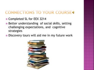  Completed SL for EEX 3214
 Better understanding of social skills, setting
challenging expectations, and cognitive
strategies
 Discovery tours will aid me in my future work
 