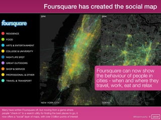 Foursquare has created the social map




                                                                              Foursquare can now show
                                                                              the behaviour of people in
                                                                              cities - when and where they
                                                                              travel, work, eat and relax



Many have written Foursquare off, but moving from a game where
people “check-in” to a search utility for ﬁnding the best places to go, it
now offers a “social” layer of maps, with over 3 billion points of interest                   @finianmurphy @ SXSW
 